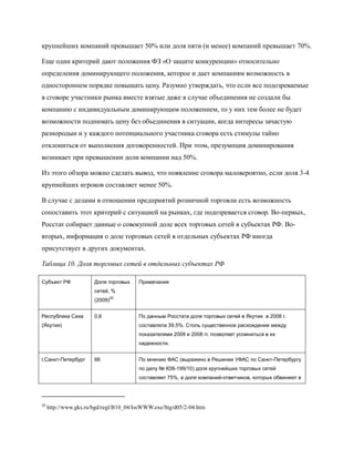 крупнейших компаний превышает 50% или доля пяти (и менее) компаний превышает 70%.

Еще один критерий дают положения ФЗ «О защите конкуренции» относительно
определения доминирующего положения, которое и дает компаниям возможность в
одностороннем порядке повышать цену. Разумно утверждать, что если все подозреваемые
в сговоре участники рынка вместе взятые даже в случае объединения не создали бы
компанию с индивидуальным доминирующим положением, то у них тем более не будет
возможности поднимать цену без объединения в ситуации, когда интересы зачастую
разнородын и у каждого потенциального участника сговора есть стимулы тайно
отклониться от выполнения договоренностей. При этом, презумпция доминирования
возникает при превышении доли компании над 50%.

Из этого обзора можно сделать вывод, что появление сговора маловероятно, если доля 3-4
крупнейших игроков составляет менее 50%.

В случае с делами в отношении предприятий розничной торговли есть возможность
сопоставить этот критерий с ситуацией на рынках, где подозревается сговор. Во-первых,
Росстат собирает данные о совокупной доле всех торговых сетей в субъектах РФ. Во-
вторых, информация о доле торговых сетей в отдельных субъектах РФ иногда
присутствует в других документах.

Таблица 10. Доля торговых сетей в отдельных субъектах РФ

Субъект РФ             Доля торговых    Примечания
                       сетей, %
                             20
                       (2009)


Республика Саха        0,6              По данным Росстата доля торговых сетей в Якутии в 2008 г.
(Якутия)                                составляла 39,5%. Столь существенное расхождение между
                                        показателями 2009 и 2008 гг. позволяет усомниться в их
                                        надежности.


г.Санкт-Петербург      66               По мнению ФАС (выражено в Решении УФАС по Санкт-Петербургу
                                        по делу № К08-199/10) доля крупнейших торговых сетей
                                        составляет 75%, а доля компаний-ответчиков, которых обвиняют в




20
     http://www.gks.ru/bgd/regl/B10_04/IssWWW.exe/Stg/d05/2-04.htm
 