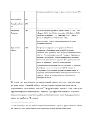 согласованных действиях на рынке гречки, составляет около 48%.




Алтайский край         42,2             --


Республика Марий       27,5             --
Эл


Республика             34,4             По данным X5 доля крупнейших торговых сетей: X5 (7,6%), ЗАО
Татарстан                               «Тандер» (6,2%), MetroReal и Бехетле (по 6,2%), Бахетле (5,2%),
                                        Пятерочка (франчайзи) (3,4%), «Эдельвейс» (2,4%), Вестер и
                                        Лента (по 1,4%), Копейка и Полушка (по 0,3%).

                                        Из этого следует, что доля обвиняемых компаний на рынке
                                        составляет около 15%.


Ярославская            29,5             По приводимым в региональной программе «Развитие
область                                 конкуренции в Ярославской области на 2010-2012 годы»
                                        сведениям, доли крупнейших сетей розничной торговли (магазины
                                        «Магнит» Ярославского филиала ЗАО «Тандер» и «Ярославские
                                        магазины» ООО «Дикси») в общем объѐме оборота розничной
                                        торговли составляют около 3 процентов. Доли других участников
                                        рынка не превышают 2 процентов, совокупная доля

                                        12 крупнейших предприятий в 2009 году составляла 14 процентов.
                                        Коэффициент рыночной концентрации (CR-3) составляет
                                        8,72 процента. Это, по мнению авторов программы, говорит об
                                        отсутствии доминирования любого хозяйствующего субъекта как
                                        на рынке в целом, так и на рынке крупной организованной
                                        торговли в частности.


На основе этих данных можно сделать острожный вывод о том, что из перечисленных
регионов только в Санкт-Петербурге показатели концентрации благоприятны для
осуществления согласованных действий21. В других случаях доля всех сетей (даже не 3-4
крупнейших) составляет менее 50%. Впрочем, здесь требуется оговорка: в отдельных
населенных пунктах (чаще всего, небольших) концентрация может быть существенно
выше, чем в субъекте РФ в целом.


21
     Стоит подчеркнуть, что этот показатель нельзя интепретировать в отрыве от других показателей. Скажем,
как говорилось ранее, низкие барьеры входа нивелируют значение высокой концентрации.
 