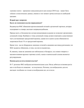 «ценовое плато» – временное замедление роста цен осенью 2010 года – может быть
«сбоем» статистических данных, именно в этот момент гречка исчезала из свободной
продажи.

Второй круг вопросов:
Было ли госвмешательство оправданным?

Выдвинутые ФАС обвинения против компаний оптовой и розничной торговли, которые
подозревают в сговоре, выглядят неправдоподобными.

Прежде всего, в большинстве случаев концентрация на рынке не позволяет организовать
успешный сговор. Вдобавок к этому успешный сговор должен охватывать существенную
часть составляющих продуктовой корзины, однако ни в одном случае обвинения не
затрагивали более 1% от продуктовой корзины.

Кроме того, мы не обнаружили значимых отличий в динамике цен между регионами, где
ФАС выдвигал обвинения, и теми, где они не выдвиглась.

И, наконец, такая же динамика цен наблюдалась в Беларуси, где сложно говорить о
высоком влиянии крупных торговых сетей, а цены в значительной степени являются
регулируемыми.

Каковы результаты вмешательства?

В 17 регионах ФАС возбудила антимонопольные дела. Нигде добиться остановки роста
цен и тем более их снижения – не получилось. Регионы, где возбуждались дела не
выглядят «особыми» не только до возбуждения дел, но и после.
 