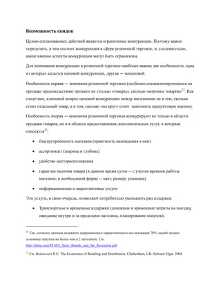 Возможность скидок

Целью согласованных действий является ограничение конкуренции. Поэтому важно
определить, в чем состоит конкуренция в сфере розничной торговле, и, следовательно,
какие именно аспекты конкуренции могут быть ограничены.

Для понимания конкуренции в розничной торговле наиболее важны две особенности, одна
из которых касается ценовой конкуренции, другая — неценовой.

Особенность первая — компании розничной торговли (особенно специализирующиеся на
продаже продовольствия) продают не столько «товары», сколько «корзины товаров»22. Как
следствие, ключевой вопрос ценовой конкуренции между магазинами не в том, сколько
стоит отдельный товар, а в том, сколько «на круг» стоит наполнить продуктовую корзину.

Особенность вторая — компании розничной торговли конкурируют не только в области
продажи товаров, но и в области предоставления дополнительных услуг, к которым
относятся23:

           благоустроенность магазина (приятность нахождения в нем)

           ассортимент (ширина и глубина)

           удобство месторасположения

           гарантии наличия товара (в данном время суток -- с учетом времени работы
           магазина; в необходимой форме -- цвет, размер, упаковка)

           информационные и маркетинговые услуги

Эти услуги, в свою очередь, позволяют потребителю уменьшить ряд издержек:

           Транспортные и временные издержки (денежные и временные затраты на поездку,
           ожидание внутри и за пределами магазина, планирование покупок);


22
     Так, согласно данным недавнего американского маркетингового исследования 70% людей делают
основные покупки не более чем в 2 магазинах. См.
http://plma.com/PLMA_Store_Brands_and_the_Recession.pdf
23
     См. Betancourt R.G. The Economics of Retailing and Distribution. Cheltenham, UK: Edward Elgar. 2004
 
