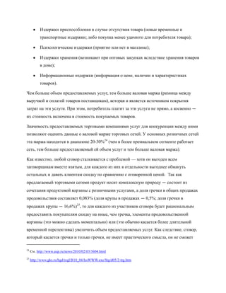 Издержки приспособления в случае отсутствия товара (новые временные и
           транспортные издержки; либо покупка менее удачного для потребителя товара);

           Психологические издержки (приятно или нет в магазине);

           Издержки хранения (возникают при оптовых закупках вследствие хранения товаров
           в доме);

           Информационные издержки (информация о цене, наличии и характеристиках
           товаров).

Чем больше объем предоставляемых услуг, тем больше валовая маржа (разница между
выручкой и оплатой товаров поставщикам), которая и является источником покрытия
затрат на эти услуги. При этом, потребитель платит за эти услуги не прямо, а косвенно —
их стоимость включена в стоимость покупаемых товаров.

Значимость предоставляемых торговыми компаниями услуг для конкуренции между ними
позволяют оценить данные о валовой марже торговых сетей. У основных розничных сетей
эта маржа находится в диапазоне 20-30%24 (чем в более премиальном сегменте работает
сеть, тем больше предоставляемый ей объем услуг и тем больше валовая маржа).

Как известно, любой сговор сталкивается с проблемой — хотя он выгоден всем
заговорщикам вместе взятым, для каждого из них в отдельности выгоднее обмануть
остальных и давать клиентам скидку по сравнению с оговоренной ценой. Так как
предлагаемый торговыми сетями продукт носит комплексную природу — состоит из
сочетания продуктовой корзины с розничными услугами, а доля гречки в общих продажах
продовольствия составляет 0,083% (доля крупы в продажах — 0,5%; доля гречки в
продажах крупы — 16,6%)25, то для каждого из участников сговора будет рациональным
предоставить покупателям скидку на иные, чем гречка, элементы продовольственной
корзины (это можно сделать моментально) или (это обычно касается более длительной
временной перспективы) увеличить объем предоставляемых услуг. Как следствие, сговор,
который касается гречки и только гречки, не имеет практического смысла, он не сможет

24
     См. http://www.aup.ru/news/2010/02/03/3604.html
25
     http://www.gks.ru/bgd/regl/B10_04/IssWWW.exe/Stg/d05/2-trg.htm
 