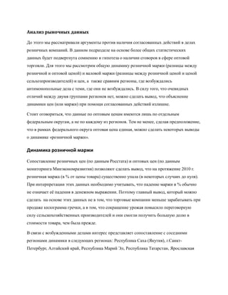 Анализ рыночных данных

До этого мы рассматривали аргументы против наличия согласованных действий в делах
розничных компаний. В данном подразделе на основе более общих статистических
данных будет подвергнута сомнению и гипотеза о наличии сговоров в сфере оптовой
торговли. Для этого мы рассмотрим общую динамику розничной маржи (разницы между
розничной и оптовой ценой) и валовой маржи (разницы между розничной ценой и ценой
сельхозпроизводителей) и цен, а также сравним регионы, где возбуждались
антимонопольные дела с теми, где они не возбуждались. В силу того, что очевидных
отличий между двумя группами регионов нет, можно сделать вывод, что объяснение
динамики цен (или маржи) при помощи согласованных действий излишне.

Стоит оговориться, что данные по оптовым ценам имеются лишь по отдельным
федеральным округам, а не по каждому из регионов. Тем не менее, сделав предположение,
что в рамках федерального округа оптовая цена единая, можно сделать некоторых выводы
о динамике «розничной маржи».

Динамика розничной маржи

Сопоставление розничных цен (по данным Росстата) и оптовых цен (по данным
мониторинга Минэкономразвития) позволяют сделать вывод, что на протяжение 2010 г.
розничная маржа (в % от цены товара) существенно упала (в некоторых случаях до нуля).
При интерпретации этих данных необходимо учитывать, что падение маржи в % обычно
не означает еѐ падения в денежном выражении. Поэтому главный вывод, который можно
сделать на основе этих данных не в том, что торговые компании меньше зарабатывать при
продаже килограмма гречки, а в том, что сокращение урожая повысило переговорную
силу сельскохозяйственных производителей и они смогли получить большую долю в
стоимости товара, чем была прежде.

В связи с возбужденными делами интерес представляет сопоставление с соседними
регионами динамики в следующих регионах: Республика Саха (Якутия), г.Санкт-
Петербург, Алтайский край, Республика Марий Эл, Республика Татарстан, Ярославская
 