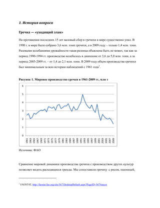 1. История вопроса

Гречка — «уходящий злак»

На протяжении последних 15 лет валовый сбор в гречихи в мире существенно упал. В
1990 г. в мире было собрано 3,6 млн. тонн гречихи, а в 2009 году – только 1,4 млн. тонн.
Разовыми колебаниями урожайности такая разница объяснена быть не может, так как за
период 1990-1994 гг. производство колебалось в диапазоне от 3,6 до 5,0 млн. тонн, а за
период 2005-2009 гг. – от 1,4 до 2,1 млн. тонн. В 2009 году объем производства гречихи
был минимальным за всю историю наблюдений с 1961 года1.


Рисунок 1. Мировое производство гречки в 1961-2009 гг, млн т
     6


     5


     4


     3


     2


     1


     0
         1995




         2005
         1961
         1963
         1965
         1967
         1969
         1971
         1973
         1975
         1977
         1979
         1981
         1983
         1985
         1987
         1989
         1991
         1993

         1997
         1999
         2001
         2003

         2007
         2009




Источник: ФАО



Сравнение мировой динамики производства гречихи с производством других культур
позволяет видеть расходящиеся тренды. Мы сопоставили гречиху с рисом, пшеницей,



1
    FAOSTAT, http://faostat.fao.org/site/567/DesktopDefault.aspx?PageID=567#ancor
 