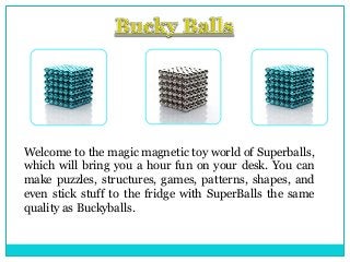 Welcome to the magic magnetic toy world of Superballs,
which will bring you a hour fun on your desk. You can
make puzzles, structures, games, patterns, shapes, and
even stick stuff to the fridge with SuperBalls the same
quality as Buckyballs.

 