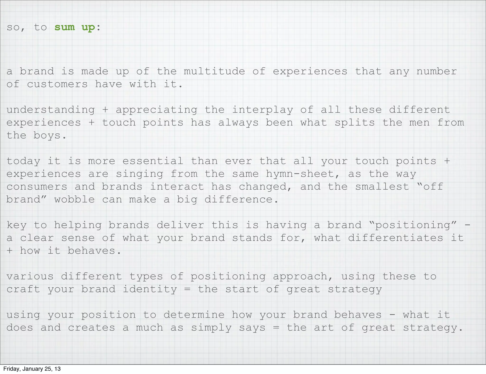 so, to sum up:


 a brand is made up of the multitude of experiences that any number
 of customers have with it.

 understanding + appreciating the interplay of all these different
 experiences + touch points has always been what splits the men from
 the boys.

 today it is more essential than ever that all your touch points +
 experiences are singing from the same hymn-sheet, as the way
 consumers and brands interact has changed, and the smallest “off
 brand” wobble can make a big difference.

 key to helping brands deliver this is having a brand “positioning” -
 a clear sense of what your brand stands for, what differentiates it
 + how it behaves.

 various different types of positioning approach, using these to
 craft your brand identity = the start of great strategy

 using your position to determine how your brand behaves - what it
 does and creates a much as simply says = the art of great strategy.


Friday, January 25, 13
 