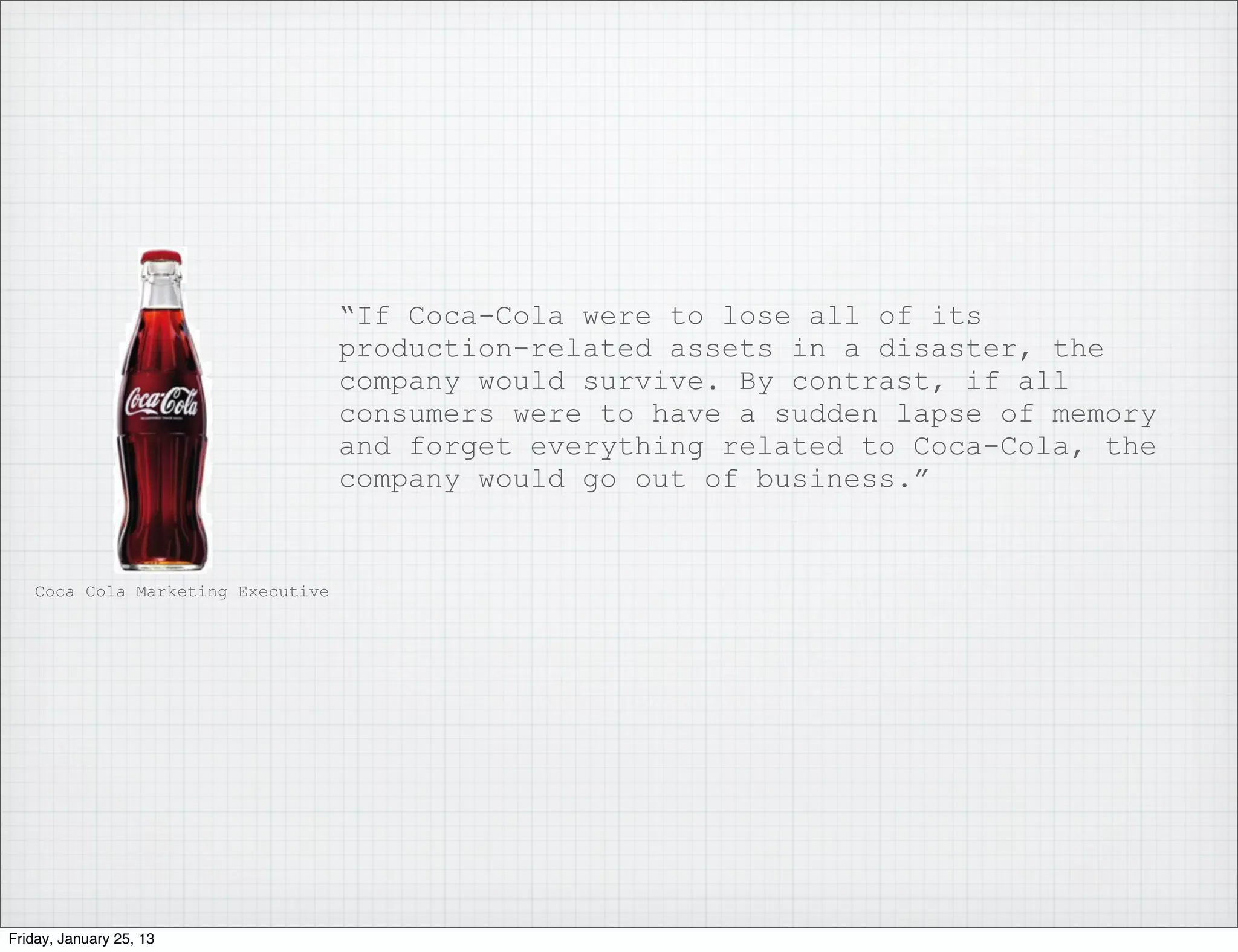 “If Coca-Cola were to lose all of its
                                   production-related assets in a disaster, the
                                   company would survive. By contrast, if all
                                   consumers were to have a sudden lapse of memory
                                   and forget everything related to Coca-Cola, the
                                   company would go out of business.”


   Coca Cola Marketing Executive




Friday, January 25, 13
 