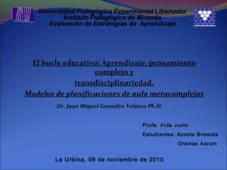 El bucle educativo: Aprendizaje, pensamiento
complejo y
transdisciplinariedad.
Modelos de planificaciones de aula metacomplejas
Dr. Juan Miguel González Velasco Ph.D.
Profa. Aída Justo
Estudiantes: Acosta Briseida
Oramas Aarom
La Urbina, 09 de noviembre de 2010