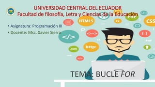 UNIVERSIDAD CENTRAL DEL ECUADOR
Facultad de filosofía, Letra y Ciencias de la Educación
• Asignatura: Programación III
• Docente: Msc. Xavier Sierra
TEMA: BUCLE FOR
 