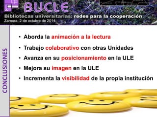 • Aborda la animación a la lectura 
• Trabajo colaborativo con otras Unidades 
• Avanza en su posicionamiento en la ULE 
• Mejora su imagen en la ULE 
• Incrementa la visibilidad de la propia institución 
CONCLUSIONES 
 