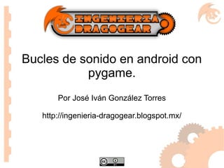Bucles de sonido en android con
pygame.
Por José Iván González Torres
http://ingenieria-dragogear.blogspot.mx/
 