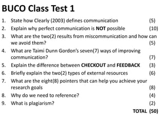 BUCO Class Test 1
1. State how Clearly (2003) defines communication                (5)
2. Explain why perfect communication is NOT possible             (10)
3. What are the two(2) results from miscommunication and how can
   we avoid them?                                                (5)
4. What are Taimi Dunn Gordon’s seven(7) ways of improving
   communication?                                                (7)
5. Explain the difference between CHECKOUT and FEEDBACK          (3)
6. Briefly explain the two(2) types of external resources        (6)
7. What are the eight(8) pointers that can help you achieve your
   research goals                                                (8)
8. Why do we need to reference?                                  (4)
9. What is plagiarism?                                           (2)
                                                          TOTAL (50)
 