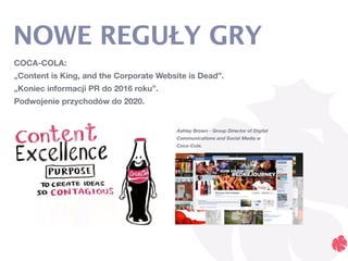 COCA-COLA:
„Content is King, and the Corporate Website is Dead”.
„Koniec informacji PR do 2016 roku”.
Podwojenie przychodów do 2020.
NOWE REGUŁY GRY
Ashley Brown - Group Director of Digital
Communications and Social Media w
Coca-Cola.
 