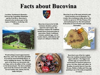 Facts about Bucovina
Location: Northeastern Romania -
between the Carpathian Mountains
and the Prut River. Bucovina is
situated in the northern part of the
region of Moldova, bordering with
Ukraine.
Bucovina is one of the most attractive and
visited touristic areas in Romania. No
wonder this area(famous today all over the
world) was given in 1975 the Pomme d’Or
international prize by The International
Federation of Travel Writers and Tourism
Journalists.
Bucovina is known for its folk
costumes, furniture, pottery,
tapestries and carpets. The
craftsmen continue the traditions
handed down from generation to
generation. Masks, traditional
costumes, painted eggs, carved
wooden objects, embroideries and
carpets are still part of daily life.
Woodworking is much appreciated in
Bucovina, where the material is plentiful.
It is used for most household objects, as
well as building the houses. The different
parts of the house are decorated with
carvings, such as the pillars of the veranda
or the farmyard gate. The dowry includes,
apart from the trousseau of textiles, also
carved wooden cups, spoons, barrels,
ladles and pots.
Bucovina is one of the few regions
where the tradition of painted Easter
eggs is still alive. The biggest and
hardest eggs are turned into real
masterpieces of intricate patterns in
green, red, blue, black and yellow. In
Brodina, Izvoarele Sucevei, Suceviţa,
Breaza, Moldova Suliţa and Ulma egg
painting is one of the main occupations
of women.
 