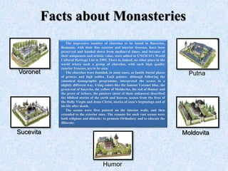 Facts about Monasteries
The impressive number of churches to be found in Bucovina,
Romania, with their fine exterior and interior frescoes, have been
preserved and handed down from mediaeval times, and because of
their uniqueness and artistic value, were added to UNESCO’s World
Cultural Heritage List in 1993. There is, indeed, no other place in the
world where such a group of churches, with such high quality
exterior frescoes, are to be seen.
The churches were founded, in most cases, as family burial places
of princes and high nobles. Each painter, although following the
canonical iconographic programme, interpreted the scenes in a
slightly different way. Using colors like the famous Voronet blue, the
green-red of Sucevita, the yellow of Moldovita, the red of Humor and
the green of Arbore, the painters (most of them unknown) described
the biblical stories of the earth and heaven, scenes from the lives of
the Holly Virgin and Jesus Christ, stories of man’s beginnings and of
his life after death.
The scenes were first painted on the interior walls, and then
extended to the exterior ones. The reasons for such vast scenes were
both religious and didactic: to promote Orthodoxy and to educate the
illiterate.
Voronet Putna
Sucevita Moldovita
Humor
 