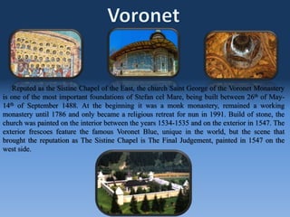 Reputed as the Sistine Chapel of the East, the church Saint George of the Voronet Monastery
is one of the most important foundations of Stefan cel Mare, being built between 26th of May-
14th of September 1488. At the beginning it was a monk monastery, remained a working
monastery until 1786 and only became a religious retreat for nun in 1991. Build of stone, the
church was painted on the interior between the years 1534-1535 and on the exterior in 1547. The
exterior frescoes feature the famous Voronet Blue, unique in the world, but the scene that
brought the reputation as The Sistine Chapel is The Final Judgement, painted in 1547 on the
west side.
 