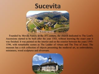 Founded by Movila Family in the XV century, the church dedicated to The Lord’s
Ascensions started to be built after the year 1583, without knowing the exact year it
was finished. It was painted on the interior and on the exterior between the years 1595-
1596, with remarkable scenes as The Ladder of virtues and The Tree of Jesse. The
museum has a rich collection of objects presenting the medieval art, as embroideries,
miniatures, wood sculptures and silverware.
 
