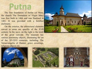 The first foundation of Stefan cel Mare,
the church The Dormition of Virgin Mary
was first built in 1466 and was finalised in
1481. It was provided with a fortified
enclosure.
On the exterior, the arhitectural elements
carved in stone are specific of the XVII
century. In the nave, on the right is the tomb
of the great voivode. The museum has
various patrimony objects, illustrating the art
of the XV-XVI centuries, including The
Tetraevangelia of Humor, grave coverings,
religious objects etc.
 