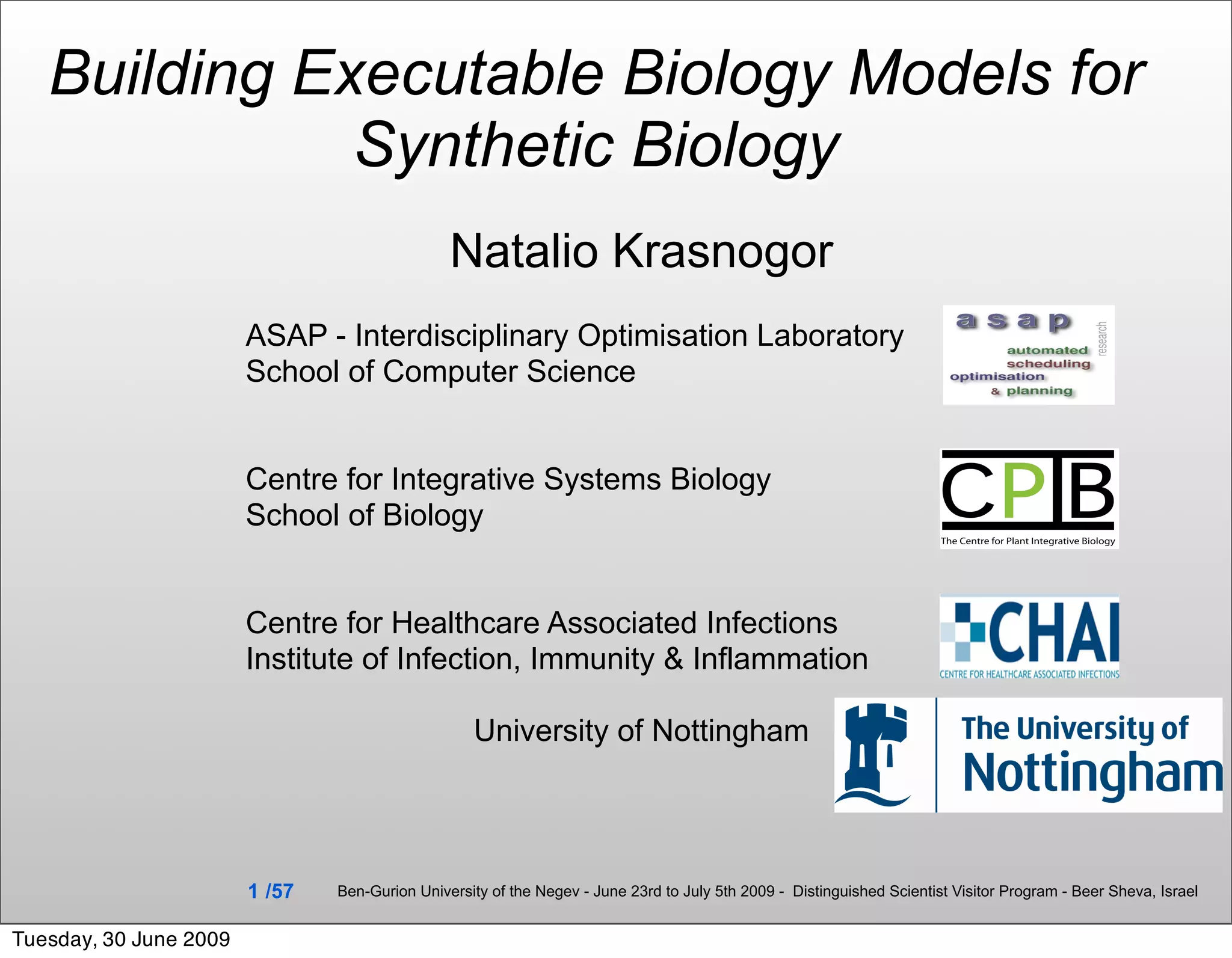 Building Executable Biology Models for
              Synthetic Biology
                                                Natalio Krasnogor
                        ASAP - Interdisciplinary Optimisation Laboratory
                        School of Computer Science


                        Centre for Integrative Systems Biology
                        School of Biology


                        Centre for Healthcare Associated Infections
                        Institute of Infection, Immunity & Inflammation

                                                   University of Nottingham




                        1 /57   Ben-Gurion University of the Negev - June 23rd to July 5th 2009 - Distinguished Scientist Visitor Program - Beer Sheva, Israel


Tuesday, 30 June 2009
 