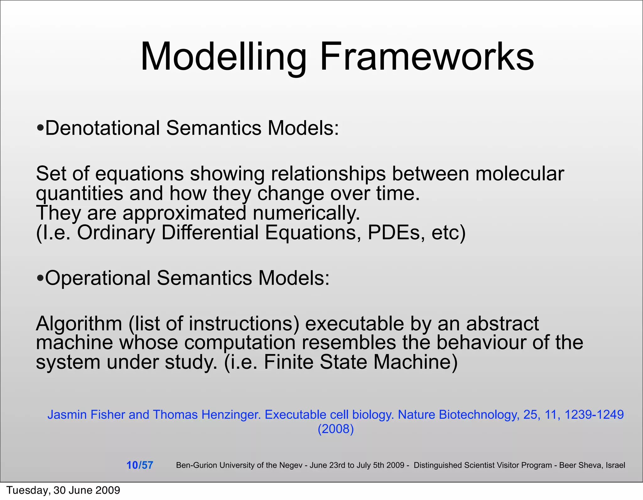 Modelling Frameworks
     •Denotational Semantics Models:
     Set of equations showing relationships between molecular
     quantities and how they change over time.
     They are approximated numerically.
     (I.e. Ordinary Differential Equations, PDEs, etc)

     •Operational Semantics Models:
     Algorithm (list of instructions) executable by an abstract
     machine whose computation resembles the behaviour of the
     system under study. (i.e. Finite State Machine)

       Jasmin Fisher and Thomas Henzinger. Executable cell biology. Nature Biotechnology, 25, 11, 1239-1249
                                                   (2008)

                        10 /57   Ben-Gurion University of the Negev - June 23rd to July 5th 2009 - Distinguished Scientist Visitor Program - Beer Sheva, Israel


Tuesday, 30 June 2009
 