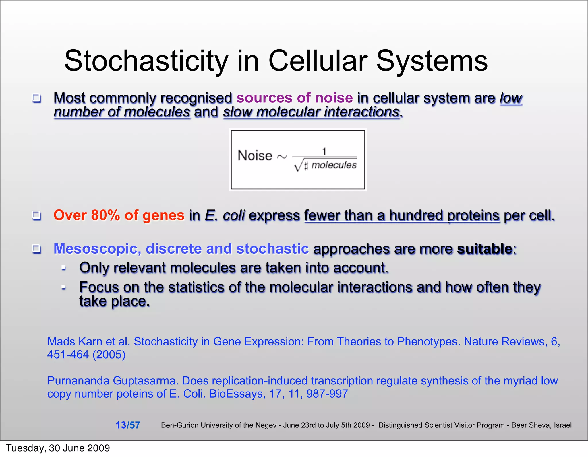 Stochasticity in Cellular Systems
         Most commonly recognised sources of noise in cellular system are low
          number of molecules and slow molecular interactions.




         Over 80% of genes in E. coli express fewer than a hundred proteins per cell.

         Mesoscopic, discrete and stochastic approaches are more suitable:
            Only relevant molecules are taken into account.
            Focus on the statistics of the molecular interactions and how often they
             take place.

         Mads Karn et al. Stochasticity in Gene Expression: From Theories to Phenotypes. Nature Reviews, 6,
         451-464 (2005)

         Purnananda Guptasarma. Does replication-induced transcription regulate synthesis of the myriad low
         copy number poteins of E. Coli. BioEssays, 17, 11, 987-997

                        13 /57   Ben-Gurion University of the Negev - June 23rd to July 5th 2009 - Distinguished Scientist Visitor Program - Beer Sheva, Israel


Tuesday, 30 June 2009
 