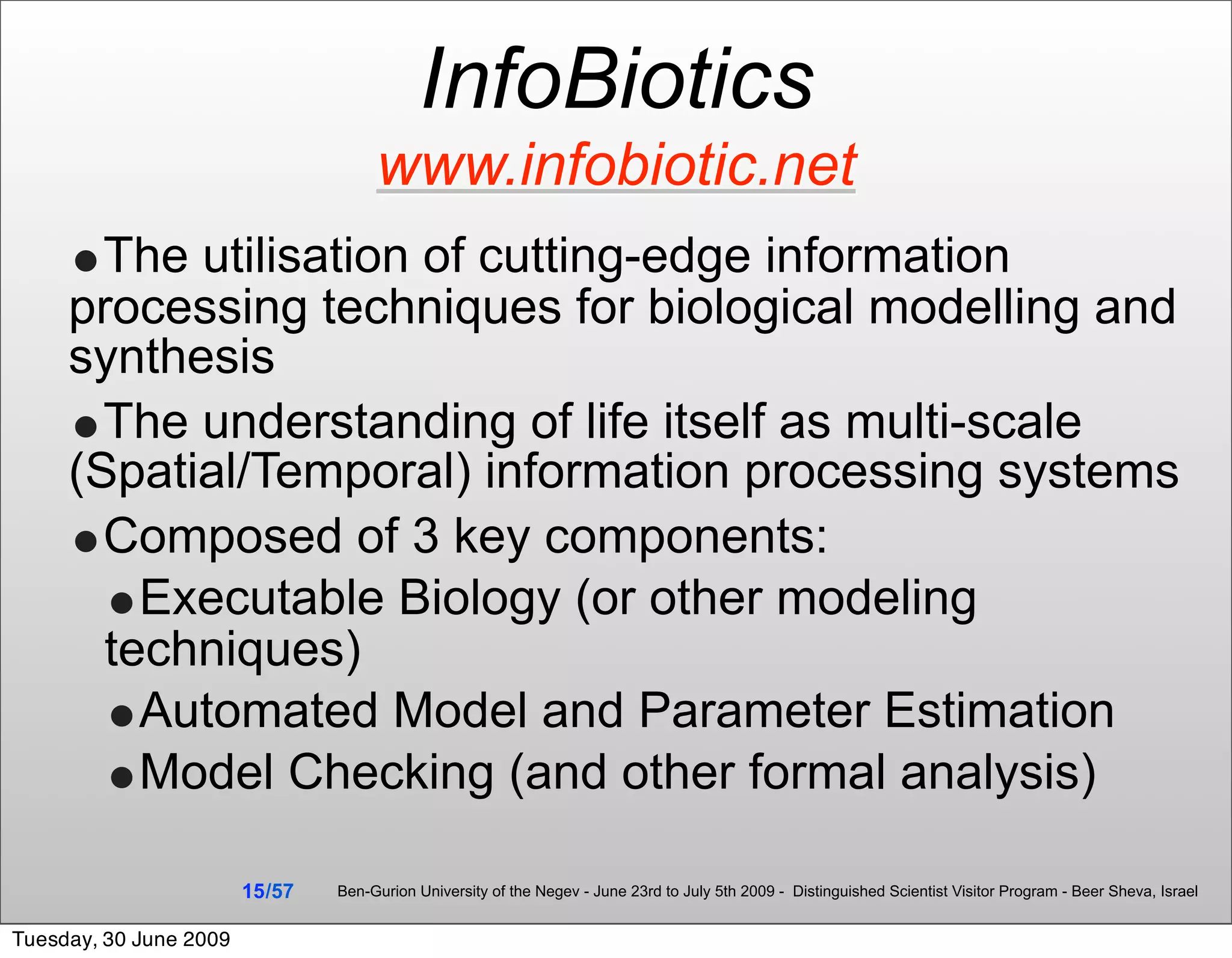 InfoBiotics
                                      www.infobiotic.net
     •The utilisation of cutting-edge information
     processing techniques for biological modelling and
     synthesis
     •The understanding of life itself as multi-scale
     (Spatial/Temporal) information processing systems
     •Composed of 3 key components:
       •Executable Biology (or other modeling
       techniques)
       •Automated Model and Parameter Estimation
       •Model Checking (and other formal analysis)
                        15 /57   Ben-Gurion University of the Negev - June 23rd to July 5th 2009 - Distinguished Scientist Visitor Program - Beer Sheva, Israel


Tuesday, 30 June 2009
 