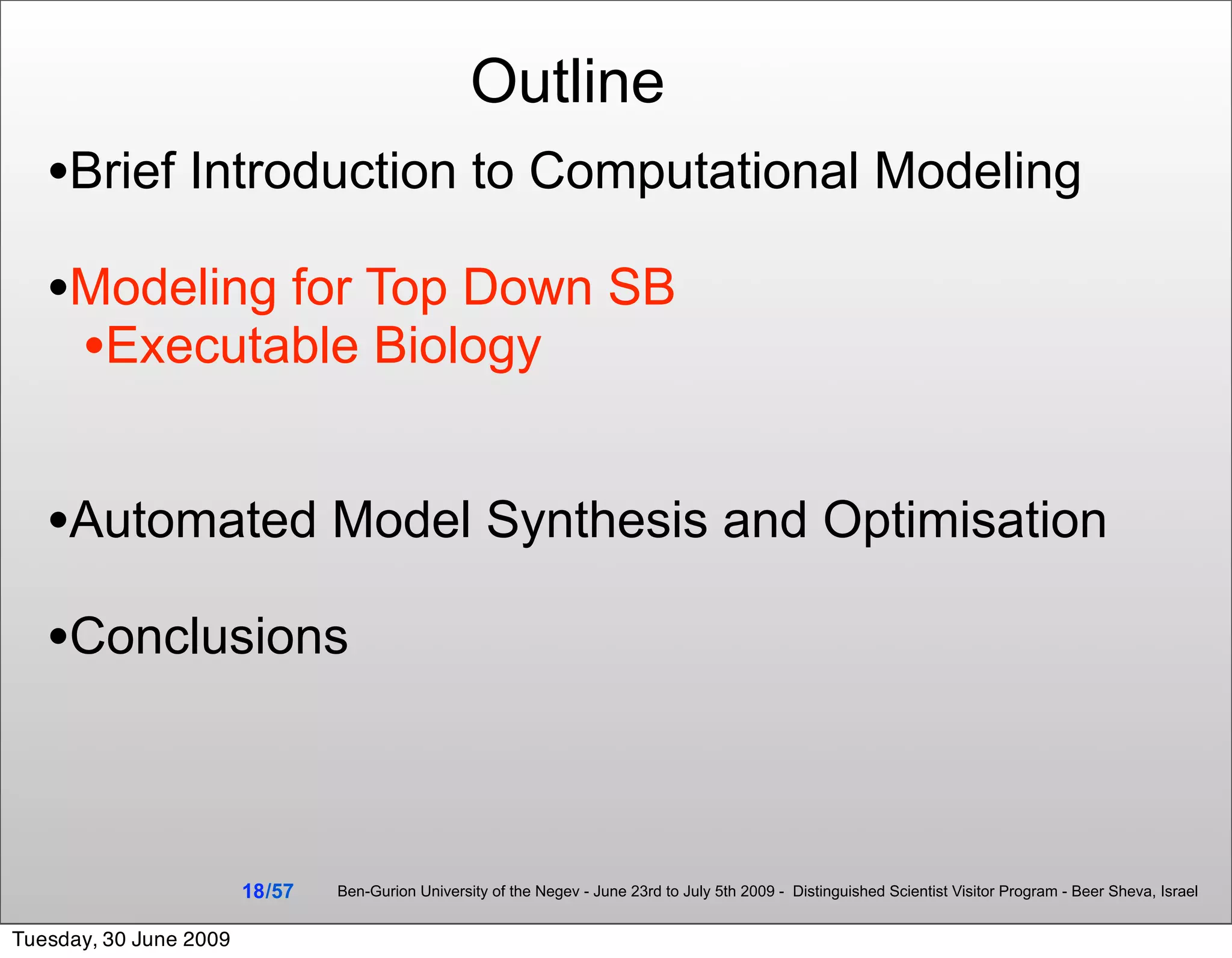 Outline
   •Brief Introduction to Computational Modeling
   •Modeling for Top Down SB
    •Executable Biology

   •Automated Model Synthesis and Optimisation
   •Conclusions


                        18 /57   Ben-Gurion University of the Negev - June 23rd to July 5th 2009 - Distinguished Scientist Visitor Program - Beer Sheva, Israel


Tuesday, 30 June 2009
 
