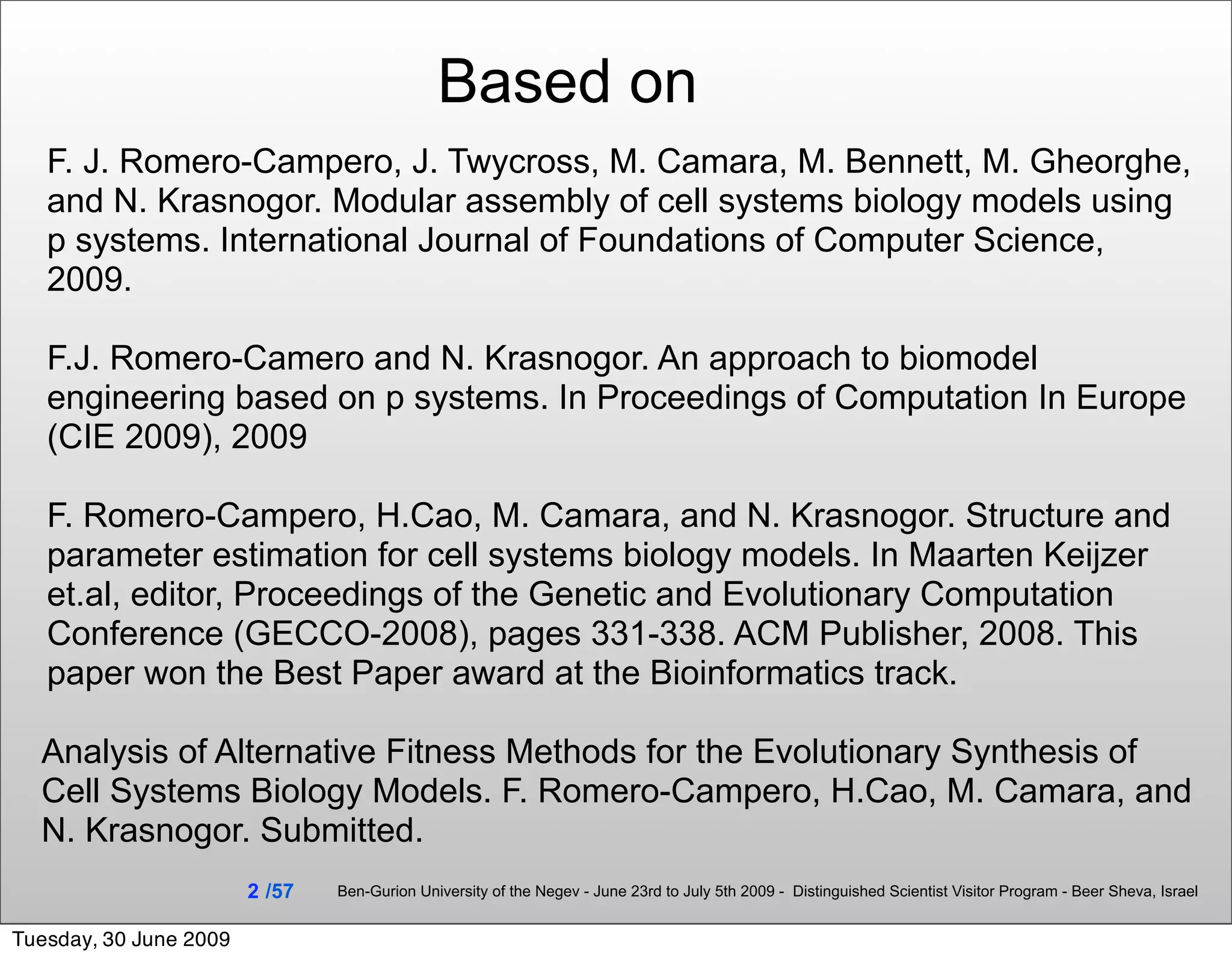 Based on
   F. J. Romero-Campero, J. Twycross, M. Camara, M. Bennett, M. Gheorghe,
   and N. Krasnogor. Modular assembly of cell systems biology models using
   p systems. International Journal of Foundations of Computer Science,
   2009.

   F.J. Romero-Camero and N. Krasnogor. An approach to biomodel
   engineering based on p systems. In Proceedings of Computation In Europe
   (CIE 2009), 2009

   F. Romero-Campero, H.Cao, M. Camara, and N. Krasnogor. Structure and
   parameter estimation for cell systems biology models. In Maarten Keijzer
   et.al, editor, Proceedings of the Genetic and Evolutionary Computation
   Conference (GECCO-2008), pages 331-338. ACM Publisher, 2008. This
   paper won the Best Paper award at the Bioinformatics track.

  Analysis of Alternative Fitness Methods for the Evolutionary Synthesis of
  Cell Systems Biology Models. F. Romero-Campero, H.Cao, M. Camara, and
  N. Krasnogor. Submitted.
                        2 /57   Ben-Gurion University of the Negev - June 23rd to July 5th 2009 - Distinguished Scientist Visitor Program - Beer Sheva, Israel


Tuesday, 30 June 2009
 