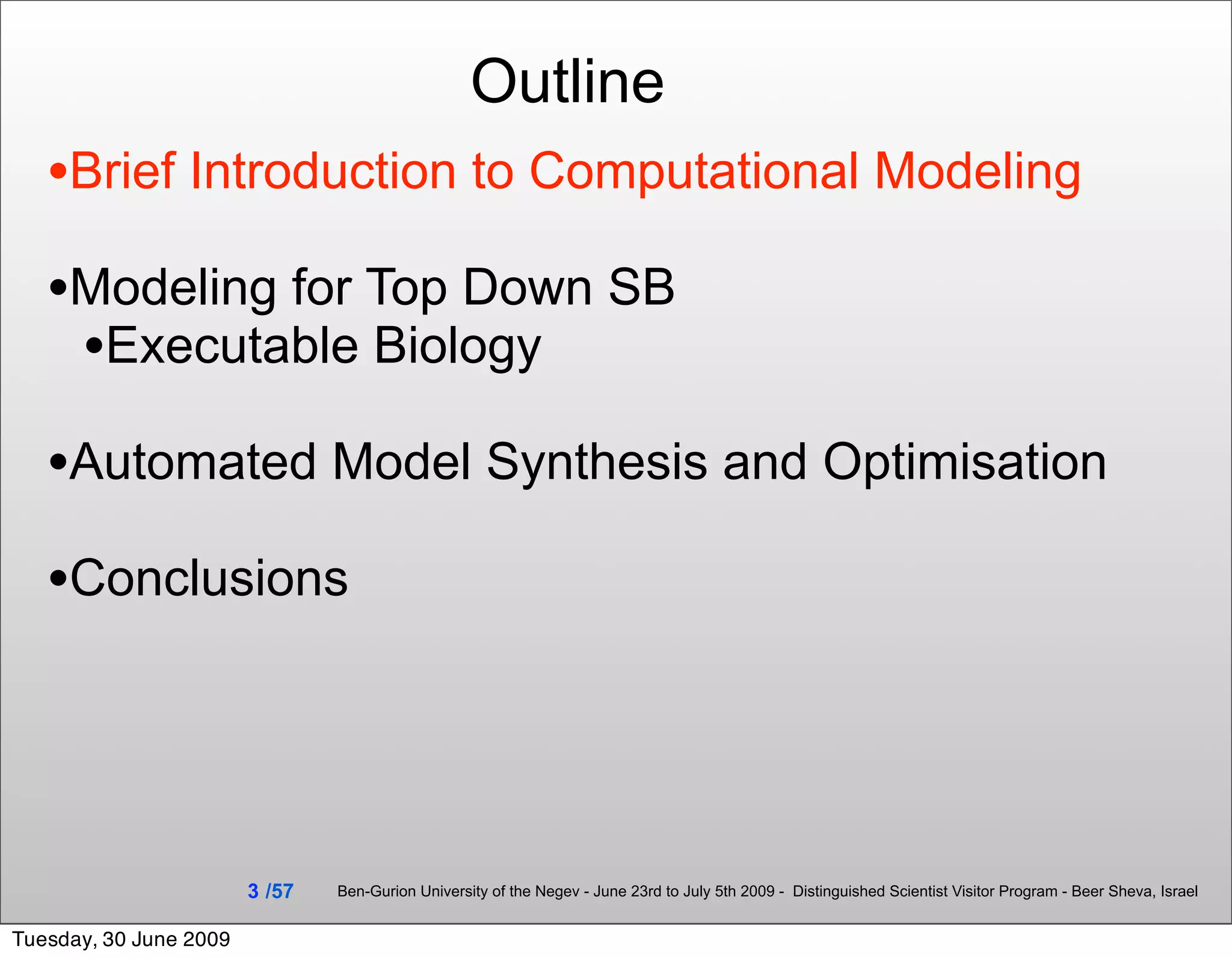 Outline
   •Brief Introduction to Computational Modeling
   •Modeling for Top Down SB
    •Executable Biology
   •Automated Model Synthesis and Optimisation
   •Conclusions



                        3 /57   Ben-Gurion University of the Negev - June 23rd to July 5th 2009 - Distinguished Scientist Visitor Program - Beer Sheva, Israel


Tuesday, 30 June 2009
 