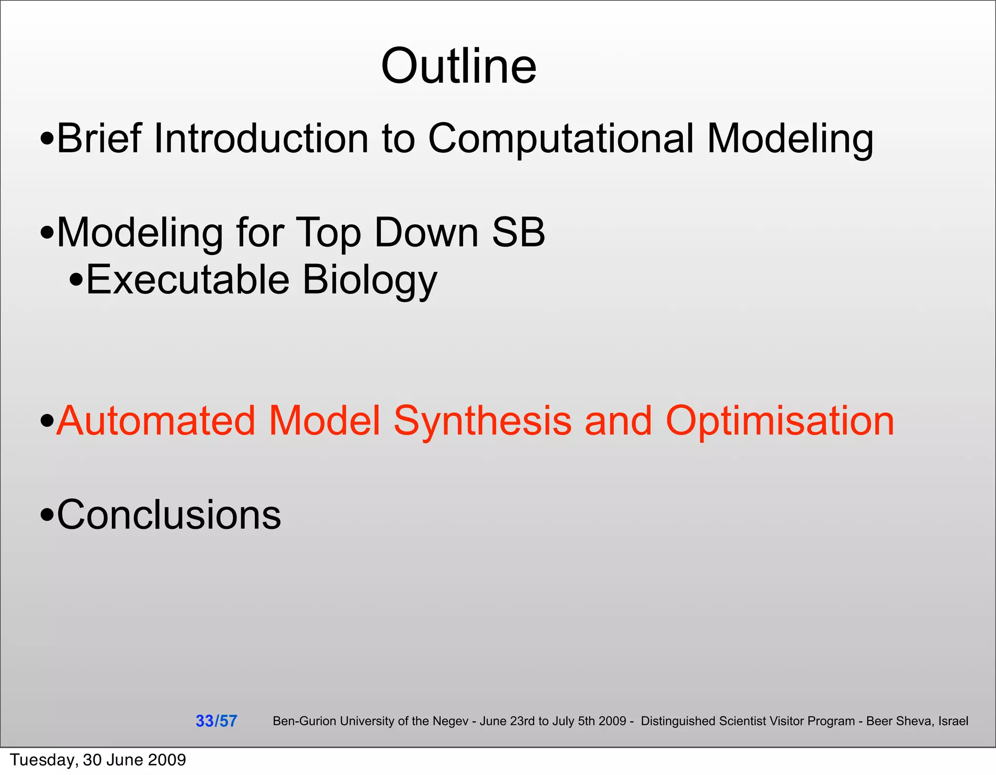Outline
   •Brief Introduction to Computational Modeling
   •Modeling for Top Down SB
    •Executable Biology

   •Automated Model Synthesis and Optimisation
   •Conclusions


                        33 /57   Ben-Gurion University of the Negev - June 23rd to July 5th 2009 - Distinguished Scientist Visitor Program - Beer Sheva, Israel


Tuesday, 30 June 2009
 