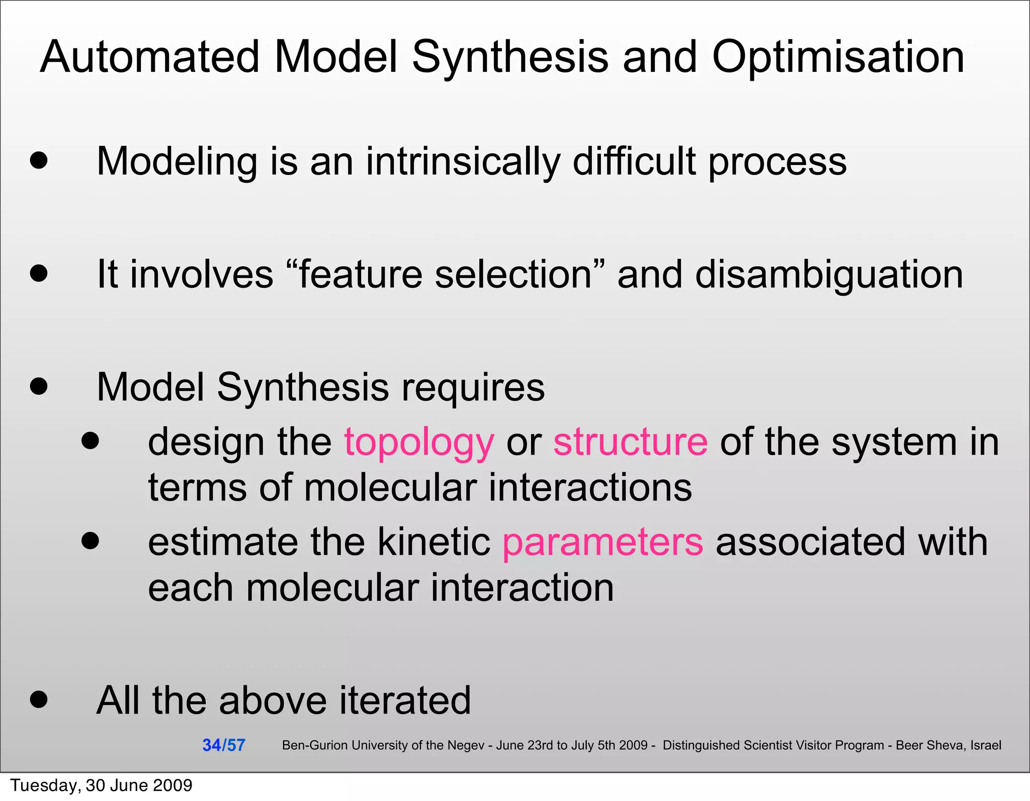 Automated Model Synthesis and Optimisation

        Modeling is an intrinsically difficult process

        It involves “feature selection” and disambiguation

       Model Synthesis requires
         design the topology or structure of the system in
          terms of molecular interactions
         estimate the kinetic parameters associated with
          each molecular interaction

        All the above iterated
                        34 /57   Ben-Gurion University of the Negev - June 23rd to July 5th 2009 - Distinguished Scientist Visitor Program - Beer Sheva, Israel


Tuesday, 30 June 2009
 