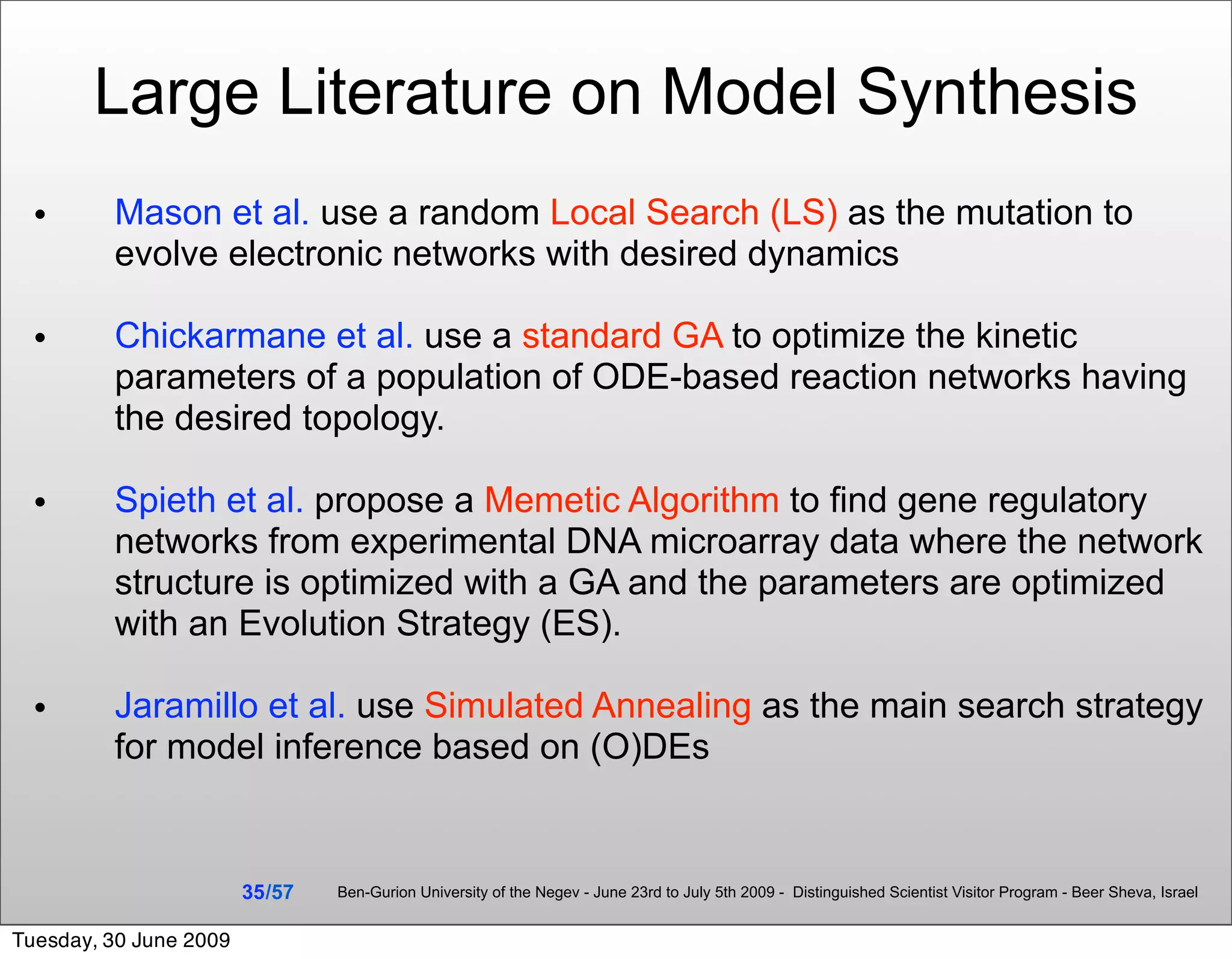 Large Literature on Model Synthesis
 •       Mason et al. use a random Local Search (LS) as the mutation to
         evolve electronic networks with desired dynamics

 •       Chickarmane et al. use a standard GA to optimize the kinetic
         parameters of a population of ODE-based reaction networks having
         the desired topology.

 •       Spieth et al. propose a Memetic Algorithm to ﬁnd gene regulatory
         networks from experimental DNA microarray data where the network
         structure is optimized with a GA and the parameters are optimized
         with an Evolution Strategy (ES).

 •       Jaramillo et al. use Simulated Annealing as the main search strategy
         for model inference based on (O)DEs


                        35 /57   Ben-Gurion University of the Negev - June 23rd to July 5th 2009 - Distinguished Scientist Visitor Program - Beer Sheva, Israel


Tuesday, 30 June 2009
 