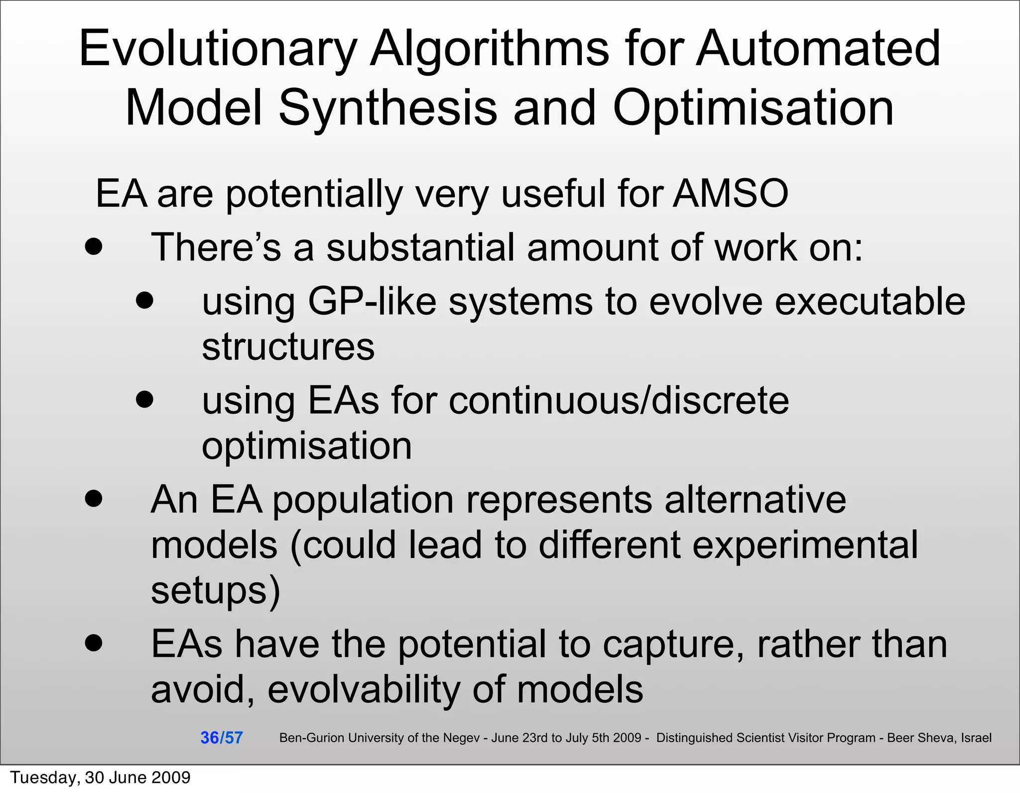 Evolutionary Algorithms for Automated
         Model Synthesis and Optimisation
         EA are potentially very useful for AMSO
          There’s a substantial amount of work on:
             using GP-like systems to evolve executable
              structures
             using EAs for continuous/discrete
              optimisation
          An EA population represents alternative
           models (could lead to different experimental
           setups)
          EAs have the potential to capture, rather than
           avoid, evolvability of models
                        36 /57   Ben-Gurion University of the Negev - June 23rd to July 5th 2009 - Distinguished Scientist Visitor Program - Beer Sheva, Israel


Tuesday, 30 June 2009
 