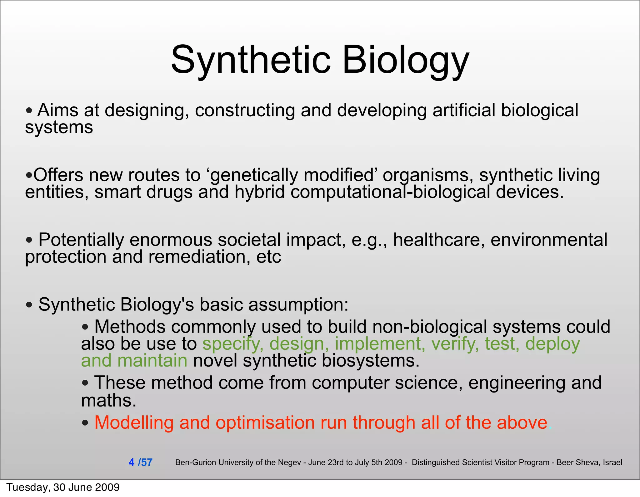 Synthetic Biology
   • Aims at designing, constructing and developing artificial biological
   systems

   •Offers new routes to ‘genetically modified’ organisms, synthetic living
   entities, smart drugs and hybrid computational-biological devices.

   • Potentially enormous societal impact, e.g., healthcare, environmental
   protection and remediation, etc

   • Synthetic Biology's basic assumption:
          • Methods commonly used to build non-biological systems could
             also be use to specify, design, implement, verify, test, deploy
             and maintain novel synthetic biosystems.
             • These method come from computer science, engineering and
             maths.
             • Modelling and optimisation run through all of the above.
                        4 /57   Ben-Gurion University of the Negev - June 23rd to July 5th 2009 - Distinguished Scientist Visitor Program - Beer Sheva, Israel


Tuesday, 30 June 2009
 