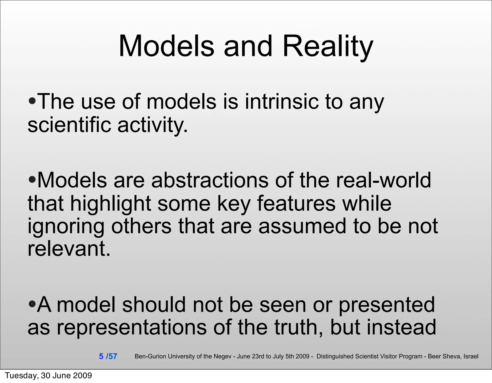 Models and Reality
     •The use of models is intrinsic to any
     scientific activity.

     •Models are abstractions of the real-world
     that highlight some key features while
     ignoring others that are assumed to be not
     relevant.

     •A model should not be seen or presented
     as representations of the truth, but instead
                        5 /57    Ben-Gurion University of the Negev - June 23rd to July 5th 2009 - Distinguished Scientist Visitor Program - Beer Sheva, Israel


Tuesday, 30 June 2009
 