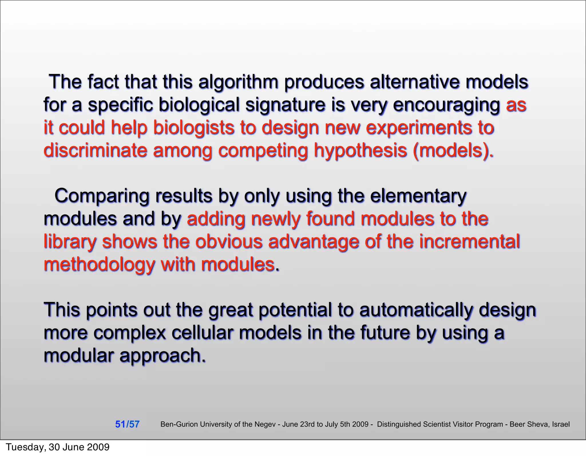 The fact that this algorithm produces alternative models
       for a specific biological signature is very encouraging as
       it could help biologists to design new experiments to
       discriminate among competing hypothesis (models).

         Comparing results by only using the elementary
       modules and by adding newly found modules to the
       library shows the obvious advantage of the incremental
       methodology with modules.

       This points out the great potential to automatically design
       more complex cellular models in the future by using a
       modular approach.


                        51 /57   Ben-Gurion University of the Negev - June 23rd to July 5th 2009 - Distinguished Scientist Visitor Program - Beer Sheva, Israel


Tuesday, 30 June 2009
 