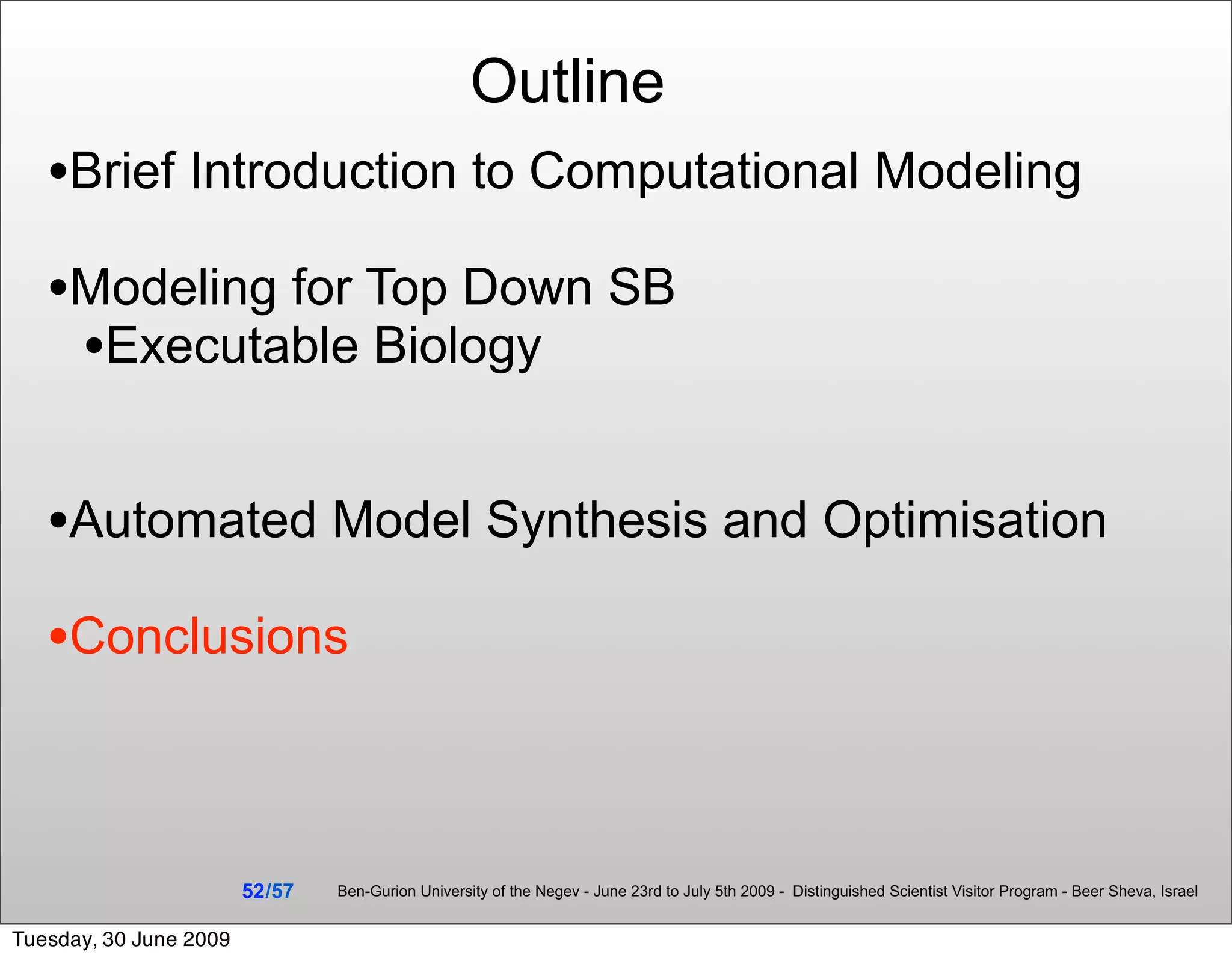 Outline
   •Brief Introduction to Computational Modeling
   •Modeling for Top Down SB
    •Executable Biology

   •Automated Model Synthesis and Optimisation
   •Conclusions


                        52 /57   Ben-Gurion University of the Negev - June 23rd to July 5th 2009 - Distinguished Scientist Visitor Program - Beer Sheva, Israel


Tuesday, 30 June 2009
 
