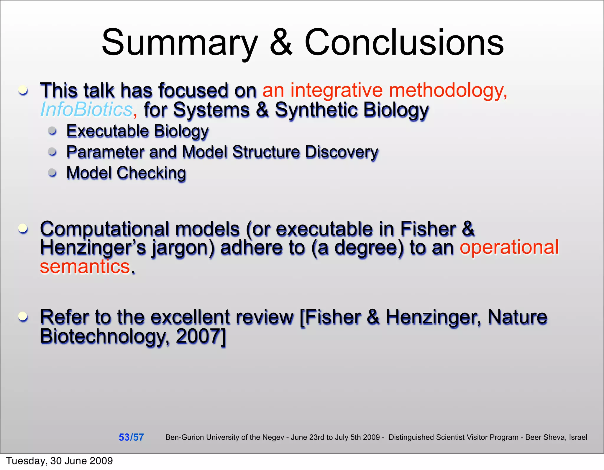 Summary & Conclusions
     This talk has focused on an integrative methodology,
      InfoBiotics, for Systems & Synthetic Biology
           Executable Biology
           Parameter and Model Structure Discovery
           Model Checking


     Computational models (or executable in Fisher &
      Henzinger’s jargon) adhere to (a degree) to an operational
      semantics.

     Refer to the excellent review [Fisher & Henzinger, Nature
      Biotechnology, 2007]



                        53 /57   Ben-Gurion University of the Negev - June 23rd to July 5th 2009 - Distinguished Scientist Visitor Program - Beer Sheva, Israel


Tuesday, 30 June 2009
 