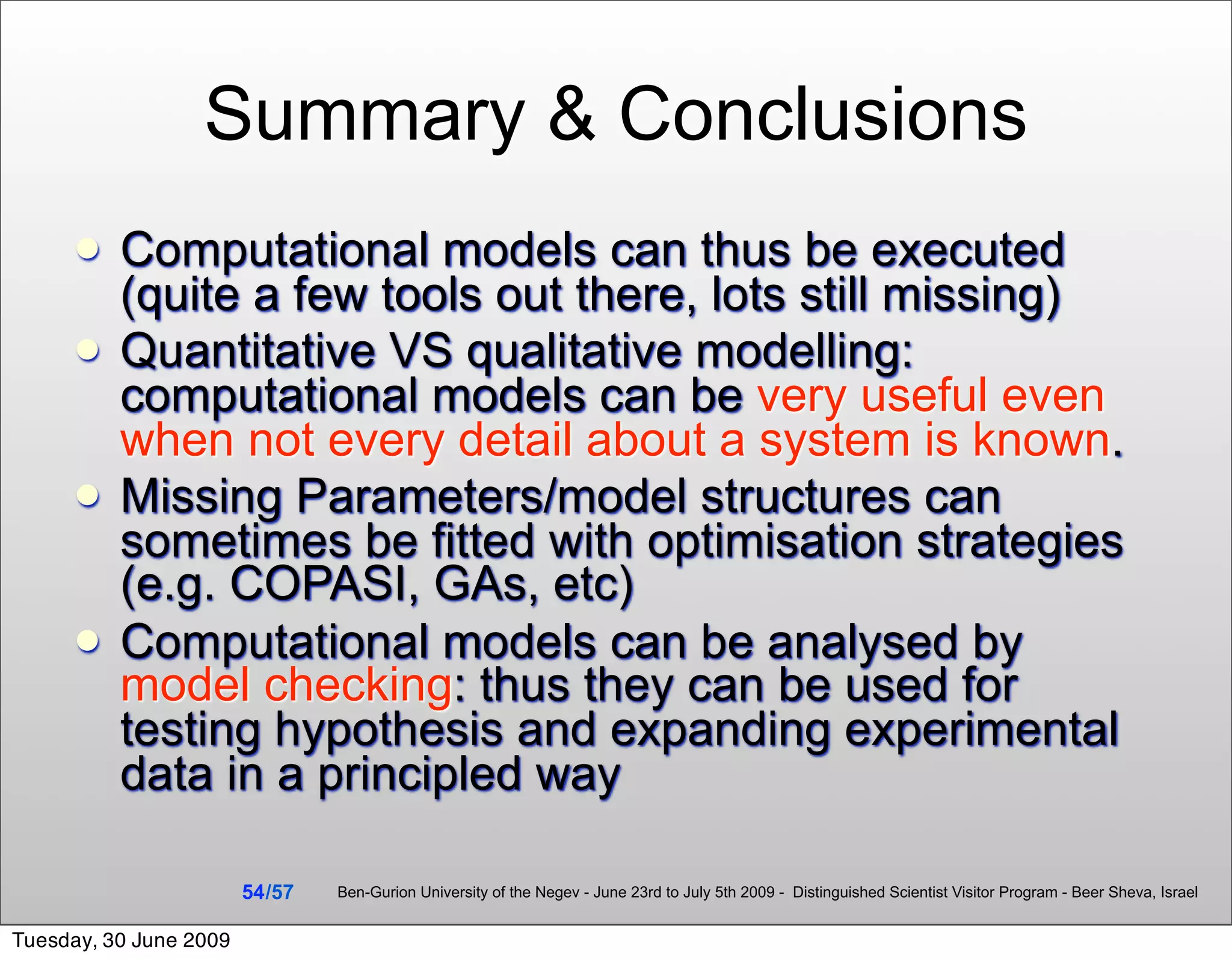 Summary & Conclusions
         Computational models can thus be executed
          (quite a few tools out there, lots still missing)
         Quantitative VS qualitative modelling:
          computational models can be very useful even
          when not every detail about a system is known.
         Missing Parameters/model structures can
          sometimes be fitted with optimisation strategies
          (e.g. COPASI, GAs, etc)
         Computational models can be analysed by
          model checking: thus they can be used for
          testing hypothesis and expanding experimental
          data in a principled way

                        54 /57   Ben-Gurion University of the Negev - June 23rd to July 5th 2009 - Distinguished Scientist Visitor Program - Beer Sheva, Israel


Tuesday, 30 June 2009
 