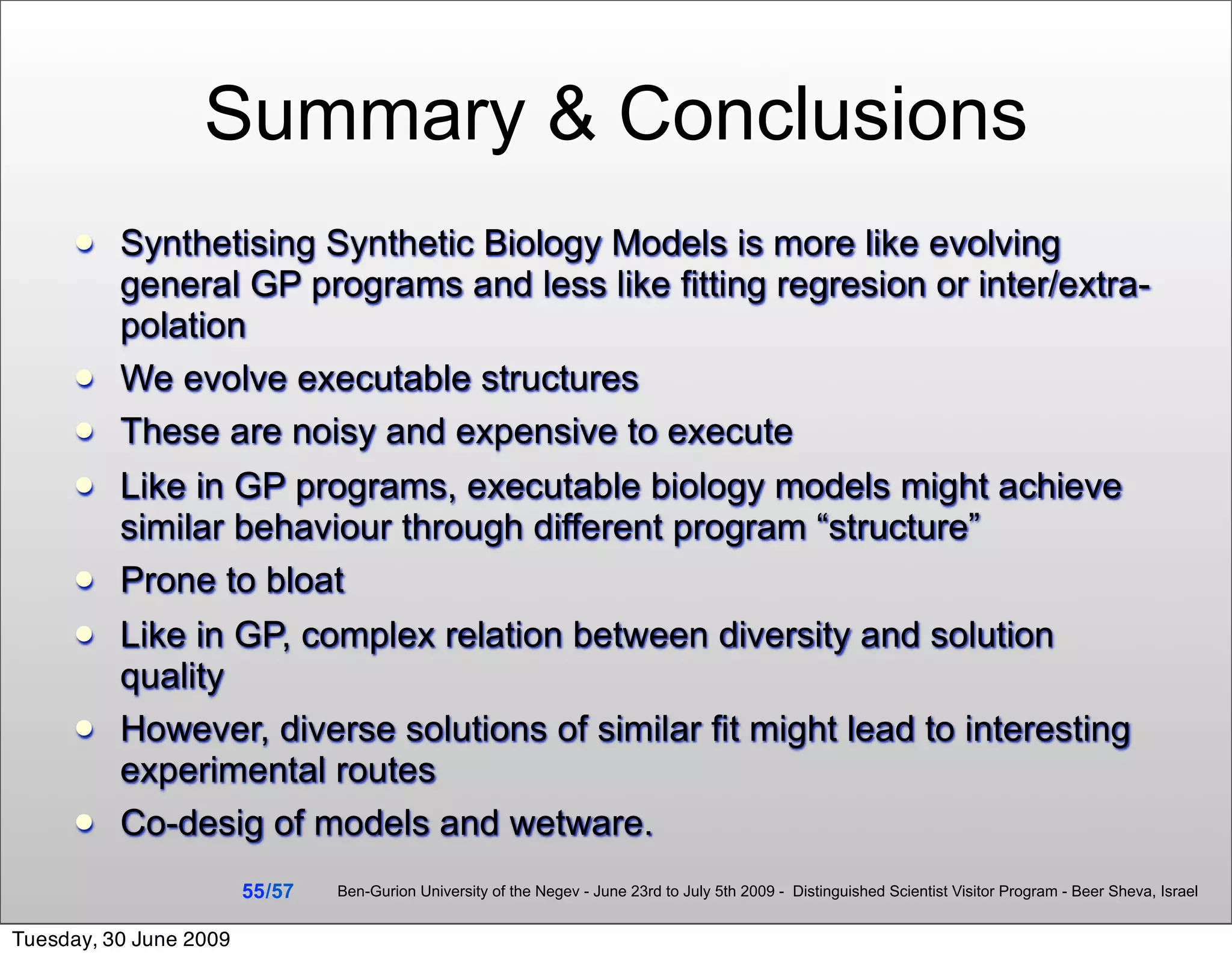 Summary & Conclusions
         Synthetising Synthetic Biology Models is more like evolving
          general GP programs and less like fitting regresion or inter/extra-
          polation
         We evolve executable structures
         These are noisy and expensive to execute
         Like in GP programs, executable biology models might achieve
          similar behaviour through different program “structure”
         Prone to bloat
         Like in GP, complex relation between diversity and solution
          quality
         However, diverse solutions of similar fit might lead to interesting
          experimental routes
         Co-desig of models and wetware.
                        55 /57   Ben-Gurion University of the Negev - June 23rd to July 5th 2009 - Distinguished Scientist Visitor Program - Beer Sheva, Israel


Tuesday, 30 June 2009
 