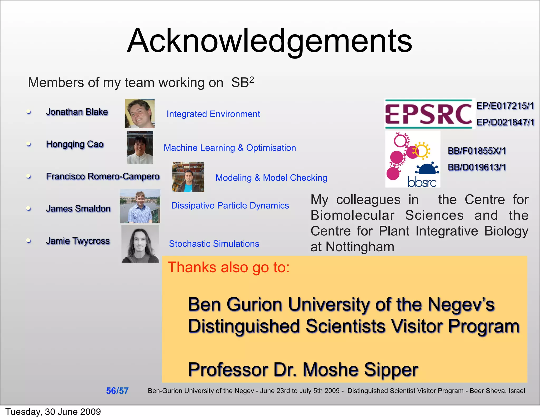 Acknowledgements
    Members of my team working on SB2
                                                                                                                                              EP/E017215/1
       Jonathan Blake                 Integrated Environment
                                                                                                                                              EP/D021847/1

       Hongqing Cao                  Machine Learning & Optimisation                                                                BB/F01855X/1
                                                                                                                                     BB/D019613/1
       Francisco Romero-Campero                       Modeling & Model Checking


                                        Dissipative Particle Dynamics                  My colleagues in the Centre for
       James Smaldon
                                                                                       Biomolecular Sciences and the
                                                                                       Centre for Plant Integrative Biology
       Jamie Twycross                  Stochastic Simulations                         at Nottingham
                                       Thanks also go to:

                                              Ben Gurion University of the Negev’s
                                              Distinguished Scientists Visitor Program

                                              Professor Dr. Moshe Sipper
                        56 /57   Ben-Gurion University of the Negev - June 23rd to July 5th 2009 - Distinguished Scientist Visitor Program - Beer Sheva, Israel


Tuesday, 30 June 2009
 