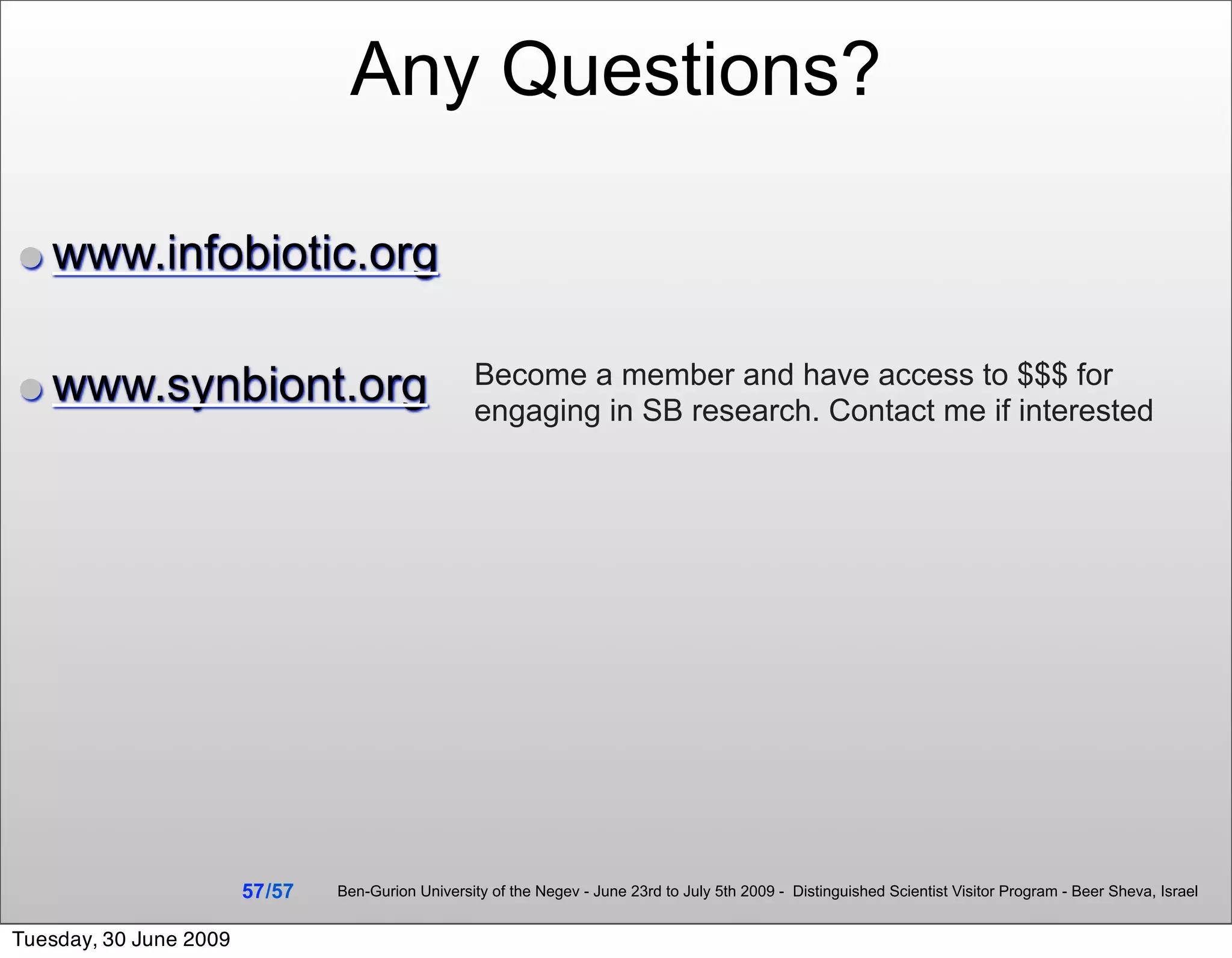 Any Questions?

• www.infobiotic.org

• www.synbiont.org                                   Become a member and have access to $$$ for
                                                     engaging in SB research. Contact me if interested




                        57 /57   Ben-Gurion University of the Negev - June 23rd to July 5th 2009 - Distinguished Scientist Visitor Program - Beer Sheva, Israel


Tuesday, 30 June 2009
 