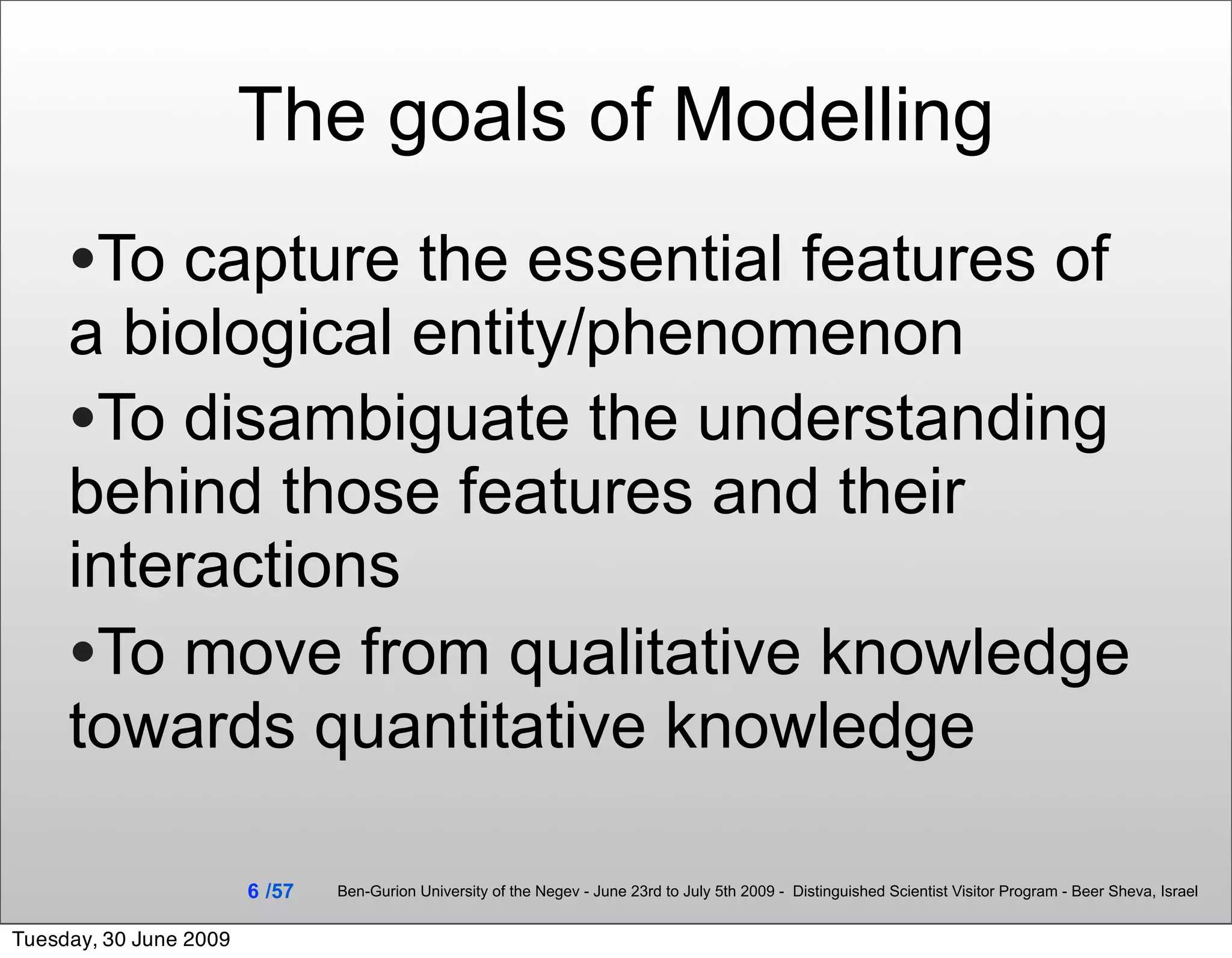 The goals of Modelling
     •To capture the essential features of
     a biological entity/phenomenon
     •To disambiguate the understanding
     behind those features and their
     interactions
     •To move from qualitative knowledge
     towards quantitative knowledge

                        6 /57   Ben-Gurion University of the Negev - June 23rd to July 5th 2009 - Distinguished Scientist Visitor Program - Beer Sheva, Israel


Tuesday, 30 June 2009
 