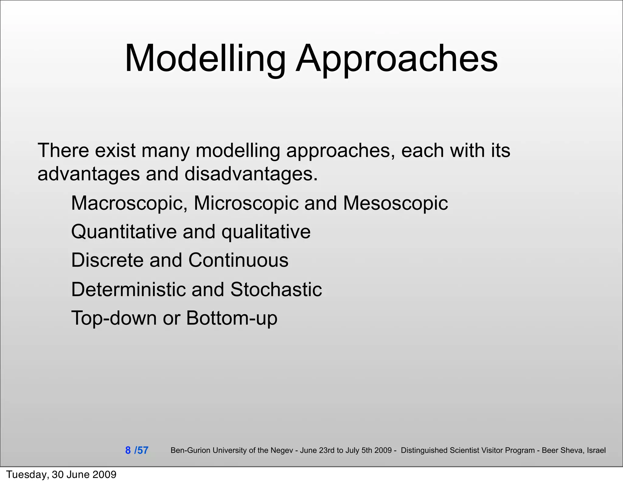 Modelling Approaches

     There exist many modelling approaches, each with its
     advantages and disadvantages.
        Macroscopic, Microscopic and Mesoscopic
        Quantitative and qualitative
        Discrete and Continuous
        Deterministic and Stochastic
        Top-down or Bottom-up




                        8 /57   Ben-Gurion University of the Negev - June 23rd to July 5th 2009 - Distinguished Scientist Visitor Program - Beer Sheva, Israel


Tuesday, 30 June 2009
 