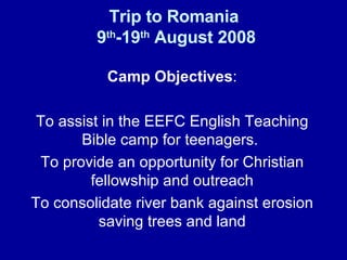 Trip to Romania  9 th -19 th  August 2008 Camp Objectives : To assist in the EEFC English Teaching Bible camp for teenagers.  To provide an opportunity for Christian fellowship and outreach To consolidate river bank against erosion saving trees and land 