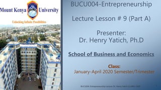 BUCU004-Entrepreneurship
Lecture Lesson # 9 (Part A)
Presenter:
Dr. Henry Yatich, Ph.D
School of Business and Economics
Class:
January-April 2020 Semester/Trimester
1BUCU004: Entrepreneurship Lecture: Dr. Henry Yatich (c) MKU-2020
 
