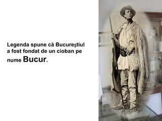 Legenda spune că Bucureștiul
a fost fondat de un cioban pe
nume Bucur.
 