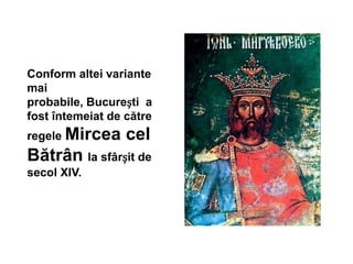 Conform altei variante
mai
probabile, București a
fost întemeiat de către
regele Mircea cel
Bătrân la sfârșit de
secol XIV.
 