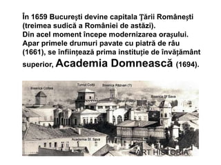 În 1659 București devine capitala Țării Românești
(treimea sudică a României de astăzi).
Din acel moment începe modernizarea orașului.
Apar primele drumuri pavate cu piatră de râu
(1661), se înființează prima instituție de învățământ
superior, Academia Domnească (1694).
 