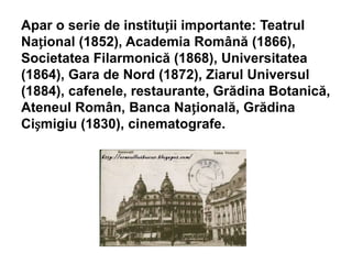 Apar o serie de instituții importante: Teatrul
Național (1852), Academia Română (1866),
Societatea Filarmonică (1868), Universitatea
(1864), Gara de Nord (1872), Ziarul Universul
(1884), cafenele, restaurante, Grădina Botanică,
Ateneul Român, Banca Națională, Grădina
Cișmigiu (1830), cinematografe.
 
