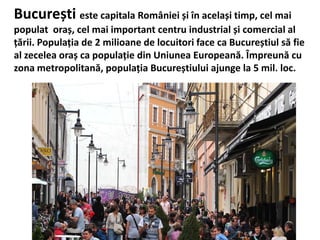 București este capitala României și în același timp, cel mai
populat oraș, cel mai important centru industrial și comercial al
țării. Populația de 2 milioane de locuitori face ca Bucureștiul să fie
al zecelea oraș ca populație din Uniunea Europeană. Împreună cu
zona metropolitană, populația Bucureștiului ajunge la 5 mil. loc.
 